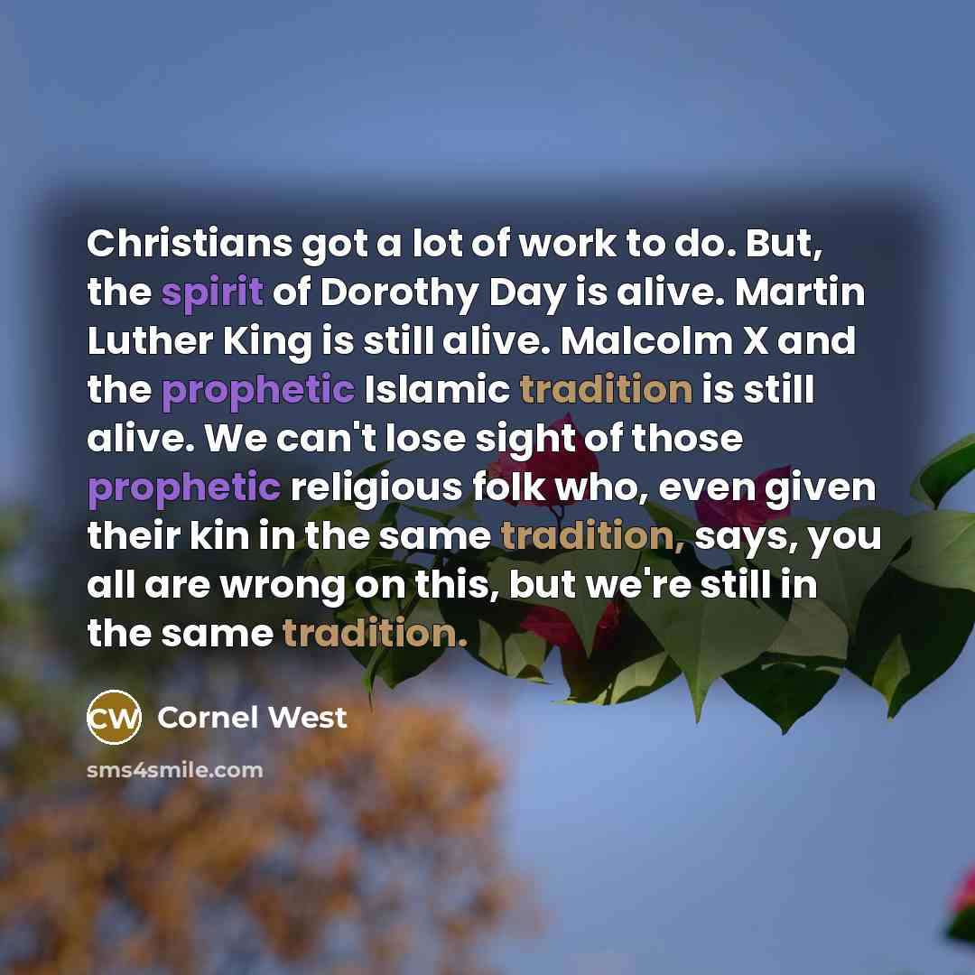 “Christians got a lot of work to do. But, the spirit of Dorothy Day is alive. Martin Luther King is still alive. Malcolm X and the prophetic Islamic tradition is still alive. We can't lose sight of those prophetic religious folk who, even given their kin in the same tradition, says, you all are…” quote by Cornel West