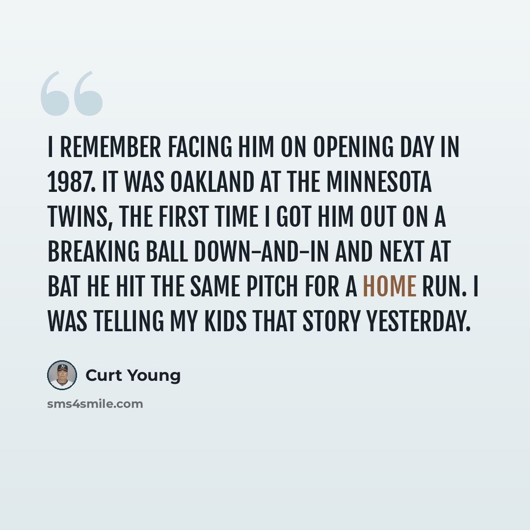 “I remember facing him on opening day in 1987. It was Oakland at the Minnesota Twins, the first time I got him out on a breaking ball down-and-in and next at bat he hit the same pitch for a home run. I was telling my kids that story yesterday.” quote by Curt Young