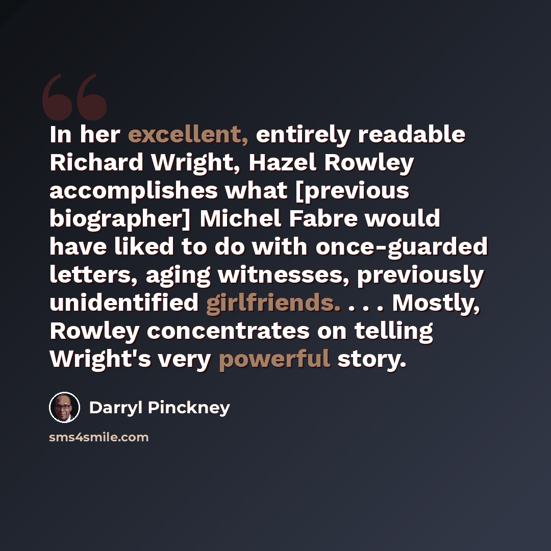 “In her excellent, entirely readable Richard Wright, Hazel Rowley accomplishes what [previous biographer] Michel Fabre would have liked to do with once-guarded letters, aging witnesses, previously unidentified girlfriends. . . . Mostly, Rowley concentrates on telling Wright's very powerful story.” quote by Darryl Pinckney