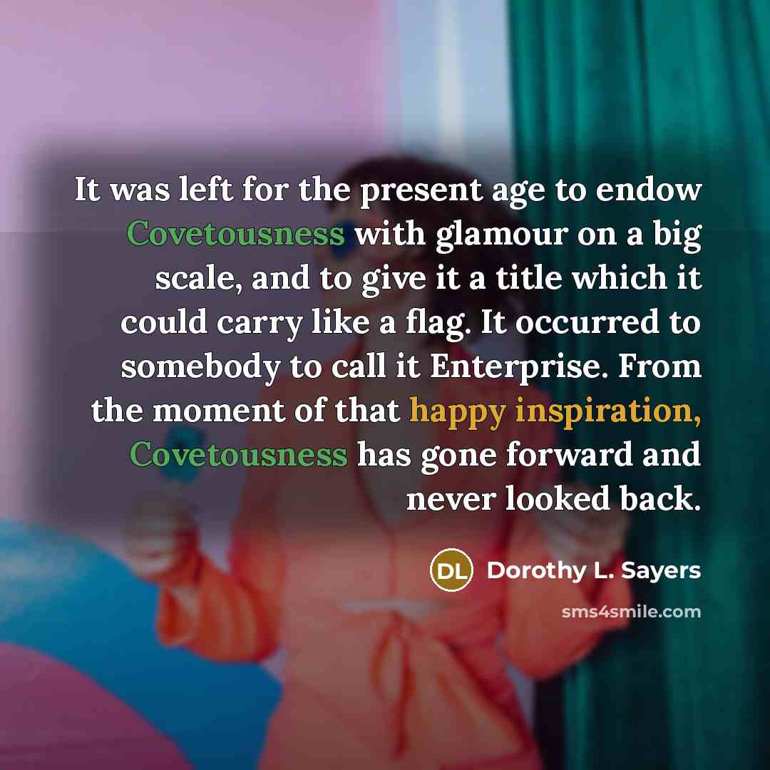 “It was left for the present age to endow Covetousness with glamour on a big scale, and to give it a title which it could carry like a flag. It occurred to somebody to call it Enterprise. From the moment of that happy inspiration, Covetousness has gone forward and never looked back.” quote by Dorothy L. Sayers