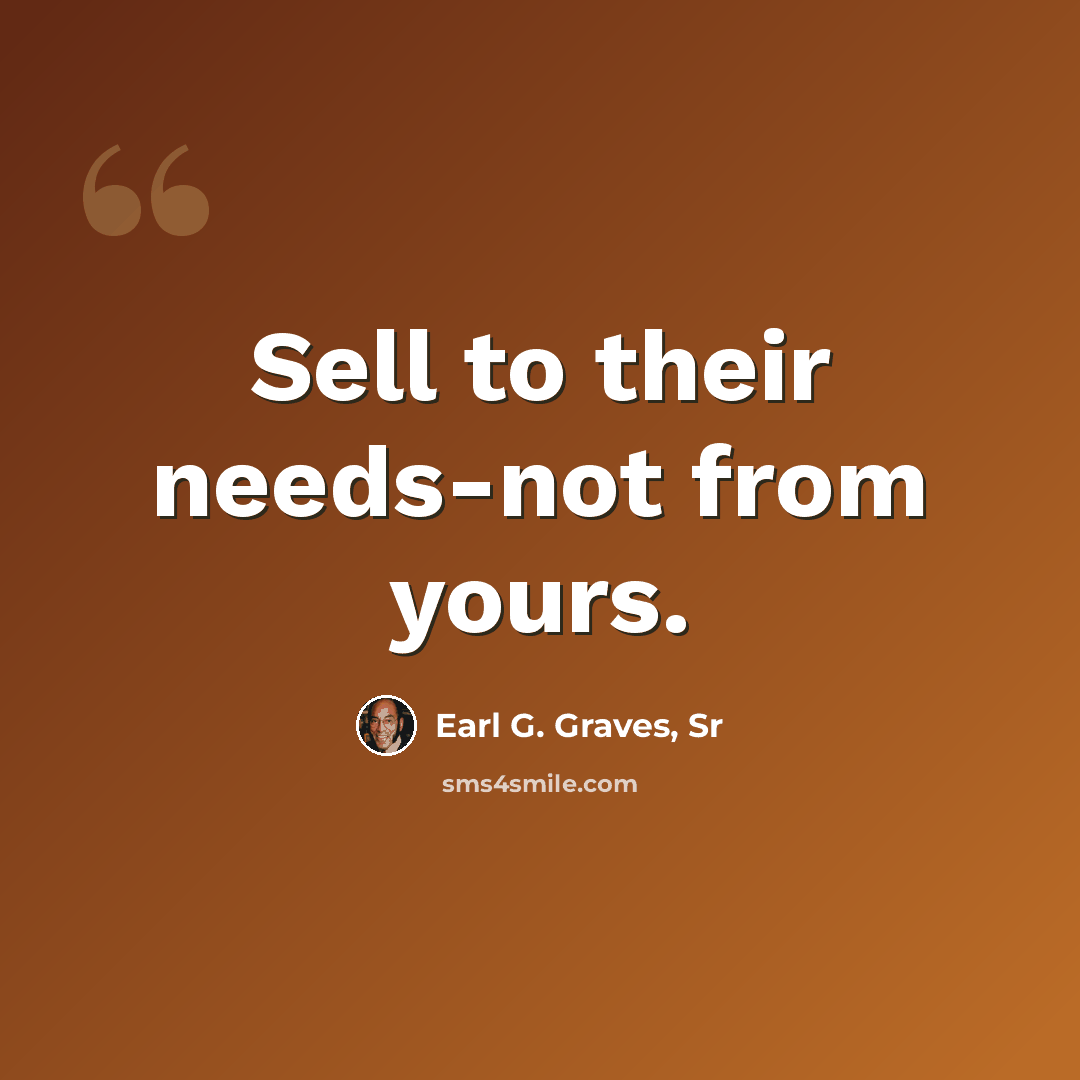 “Sell to their needs-not from yours.” quote by Earl G. Graves, Sr