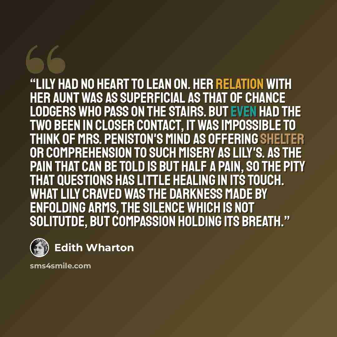 “Lily had no heart to lean on. Her relation with her aunt was as superficial as that of chance lodgers who pass on the stairs. But even had the two been in closer contact, it was impossible to think of Mrs. Peniston's mind as offering shelter or comprehension to such misery as Lily's. As the pain…” quote by Edith Wharton