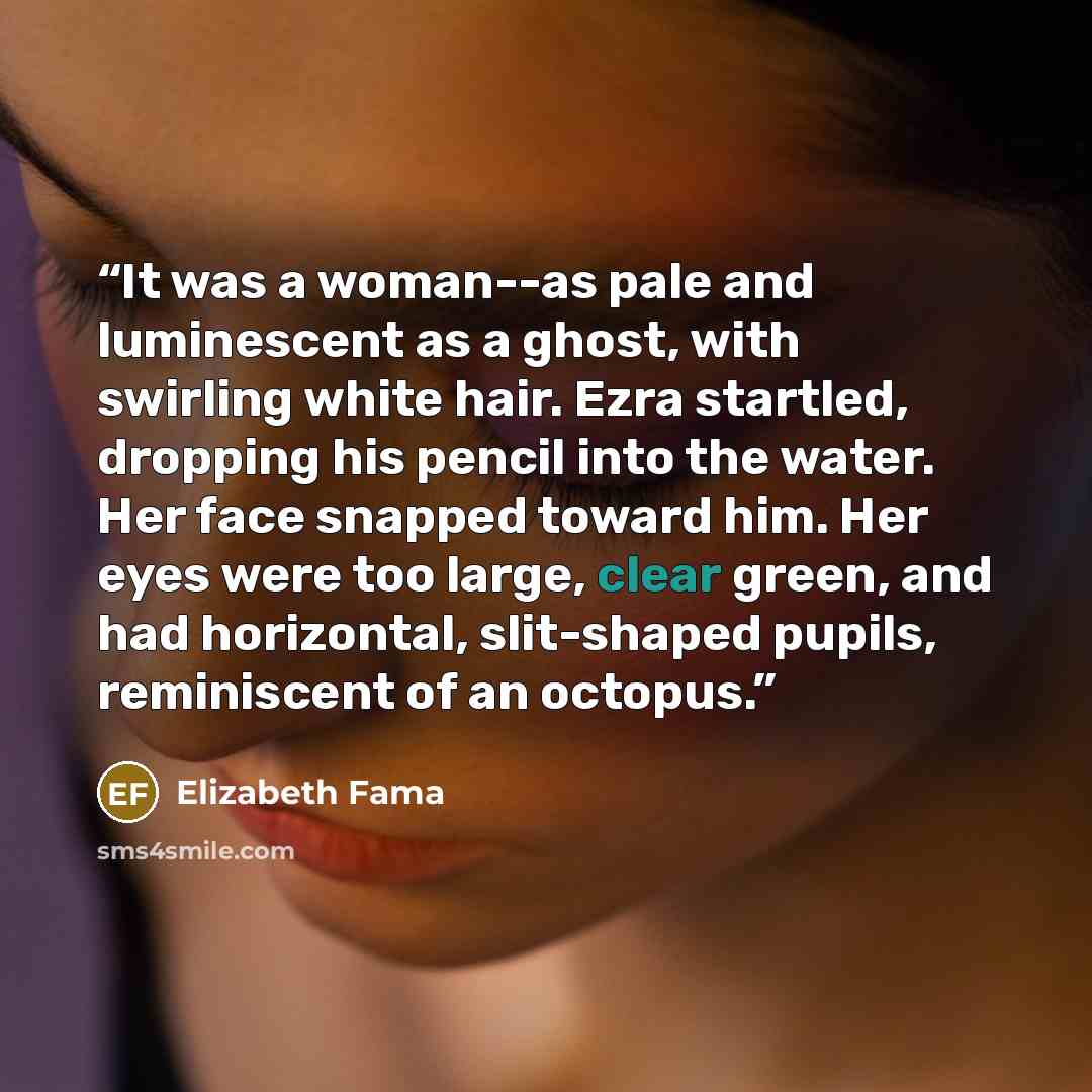“It was a woman--as pale and luminescent as a ghost, with swirling white hair. Ezra startled, dropping his pencil into the water. Her face snapped toward him. Her eyes were too large, clear green, and had horizontal, slit-shaped pupils, reminiscent of an octopus.” quote by Elizabeth Fama
