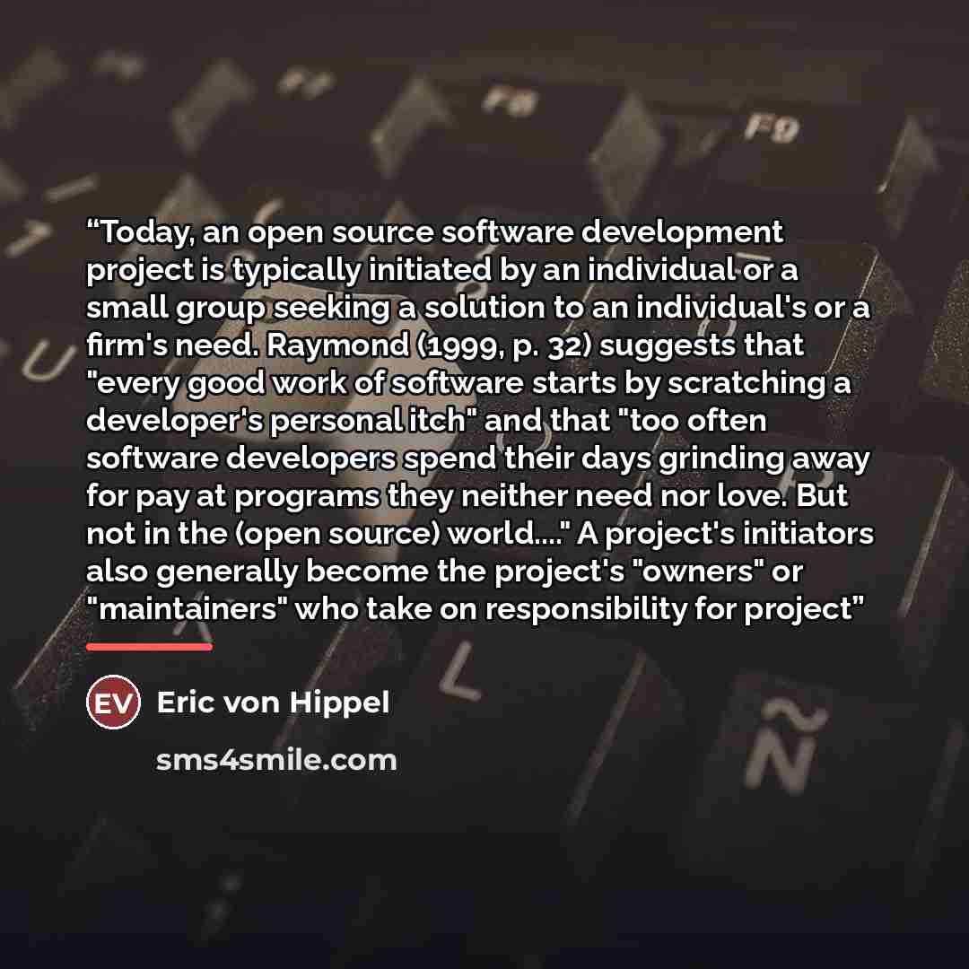 “Today, an open source software development project is typically initiated by an individual or a small group seeking a solution to an individual's or a firm's need. Raymond (1999, p. 32) suggests that "every good work of software starts by scratching a developer's personal itch" and that "too often…” quote by Eric von Hippel