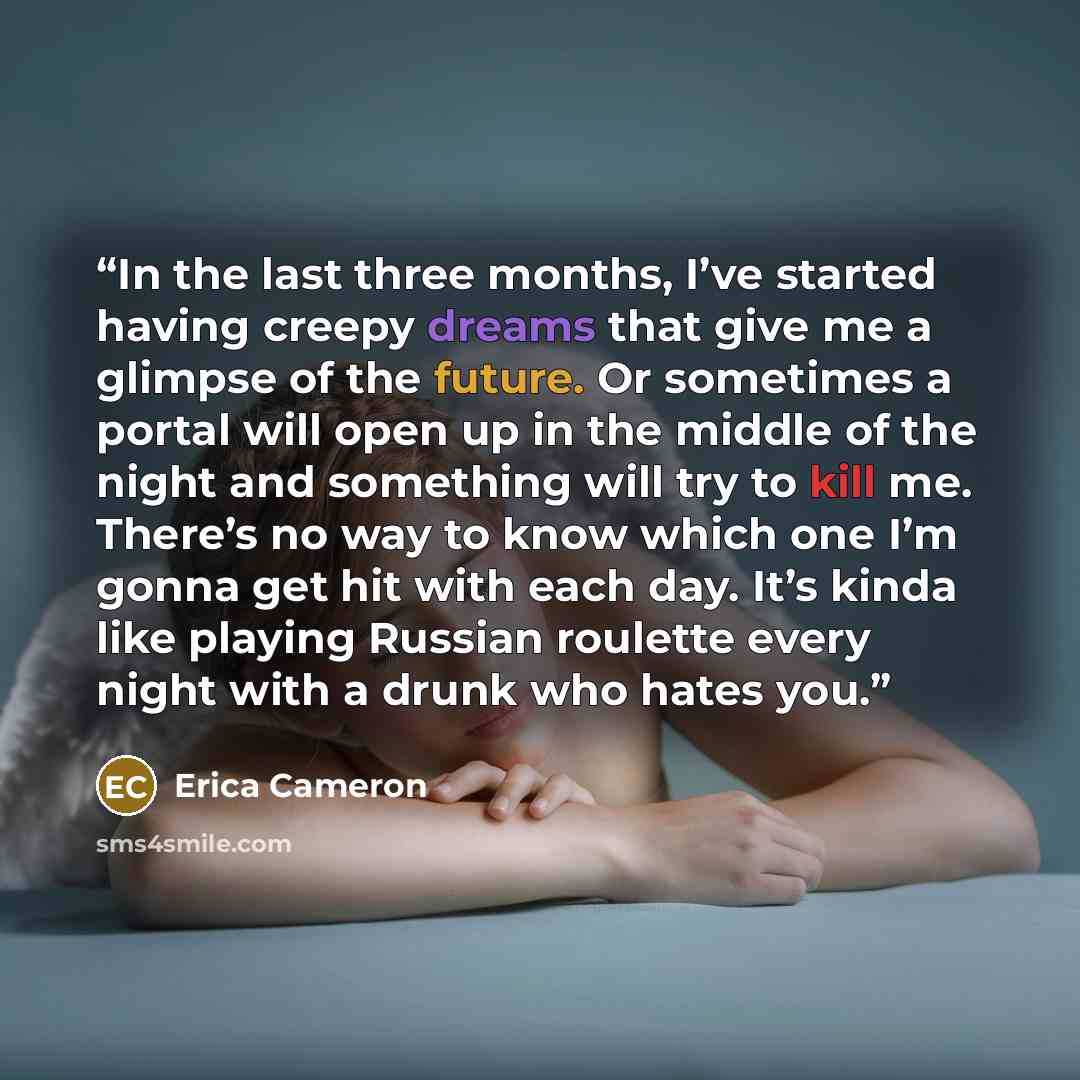 “In the last three months, I’ve started having creepy dreams that give me a glimpse of the future. Or sometimes a portal will open up in the middle of the night and something will try to kill me. There’s no way to know which one I’m gonna get hit with each day. It’s kinda like playing Russian…” quote by Erica Cameron