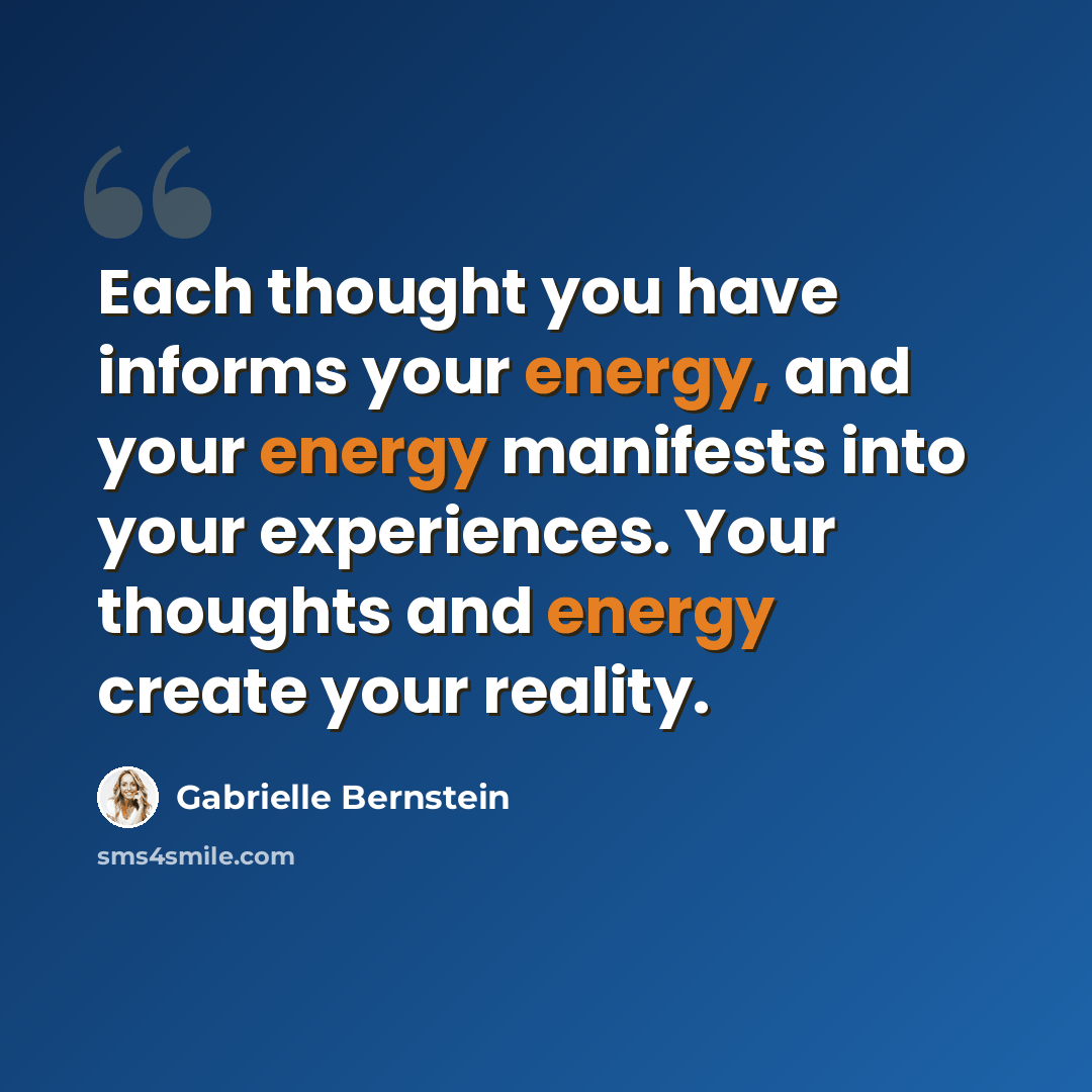 “Each thought you have informs your energy, and your energy manifests into your experiences. Your thoughts and energy create your reality.” quote by Gabrielle Bernstein