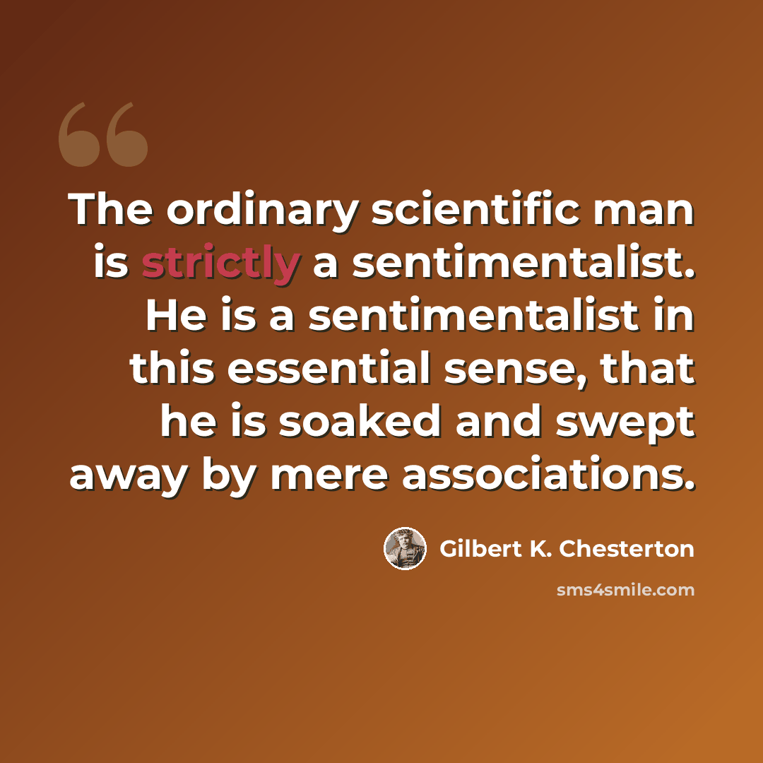 “The ordinary scientific man is strictly a sentimentalist. He is a sentimentalist in this essential sense, that he is soaked and swept away by mere associations.” quote by Gilbert K. Chesterton