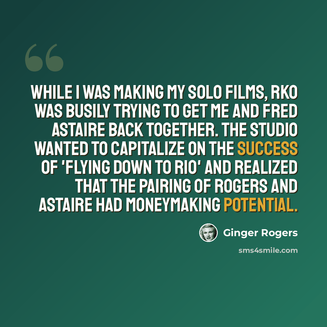 “While I was making my solo films, RKO was busily trying to get me and Fred Astaire back together. The studio wanted to capitalize on the success of 'Flying Down to Rio' and realized that the pairing of Rogers and Astaire had moneymaking potential.” quote by Ginger Rogers