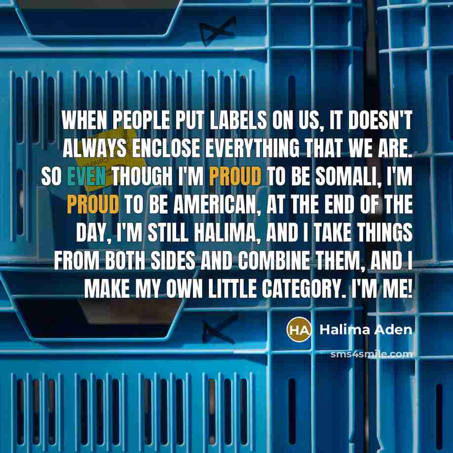 “When people put labels on us, it doesn't always enclose everything that we are. So even though I'm proud to be Somali, I'm proud to be American, at the end of the day, I'm still Halima, and I take things from both sides and combine them, and I make my own little category. I'm me!” quote by Halima Aden