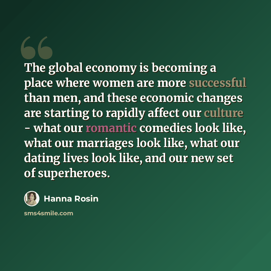 “The global economy is becoming a place where women are more successful than men, and these economic changes are starting to rapidly affect our culture - what our romantic comedies look like, what our marriages look like, what our dating lives look like, and our new set of superheroes.” quote by Hanna Rosin