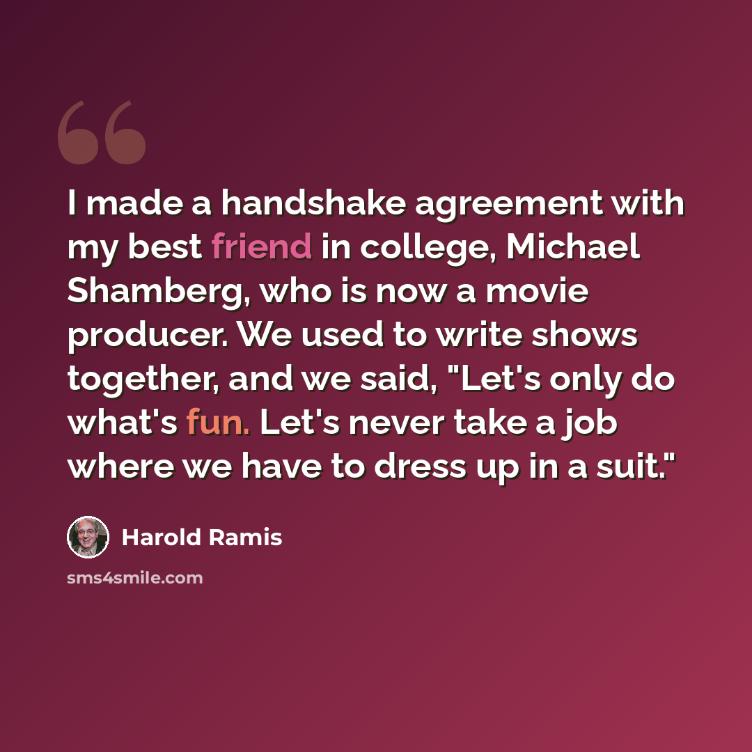 “I made a handshake agreement with my best friend in college, Michael Shamberg, who is now a movie producer. We used to write shows together, and we said, "Let's only do what's fun. Let's never take a job where we have to dress up in a suit."” quote by Harold Ramis