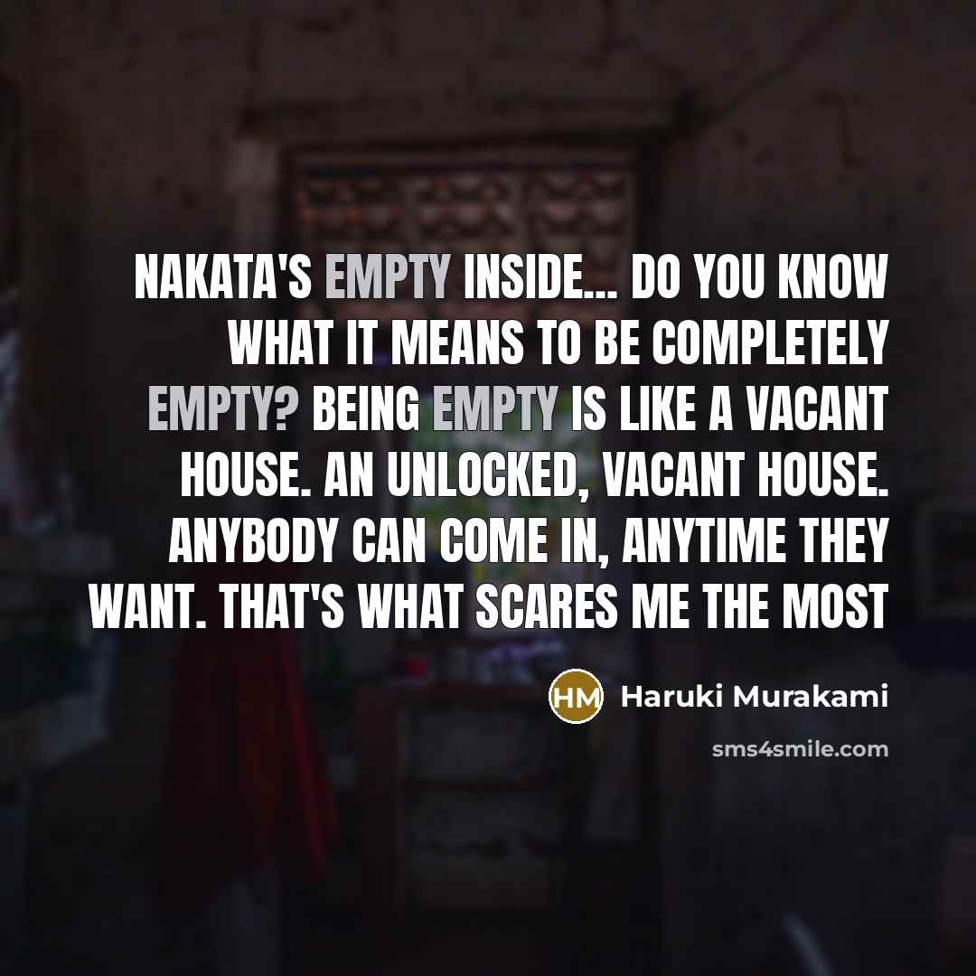 “Nakata's empty inside... Do you know what it means to be completely empty? Being empty is like a vacant house. An unlocked, vacant house. Anybody can come in, anytime they want. That's what scares me the most” quote by Haruki Murakami