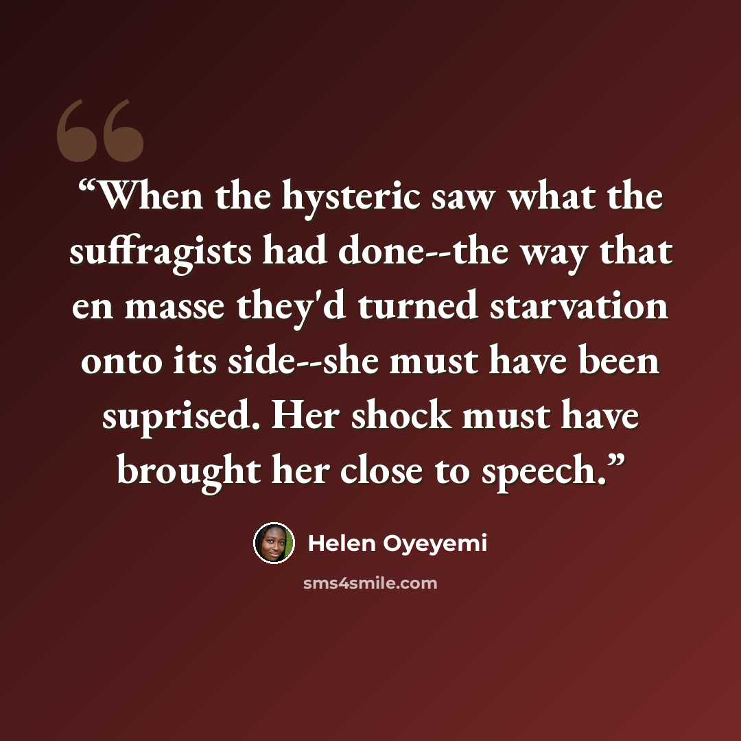 “When the hysteric saw what the suffragists had done--the way that en masse they'd turned starvation onto its side--she must have been suprised. Her shock must have brought her close to speech.” quote by Helen Oyeyemi