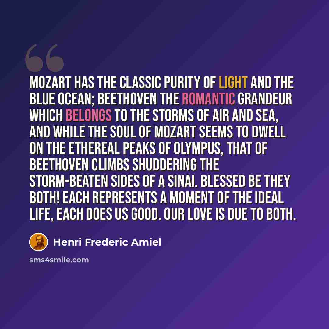 “Mozart has the classic purity of light and the blue ocean; Beethoven the romantic grandeur which belongs to the storms of air and sea, and while the soul of Mozart seems to dwell on the ethereal peaks of Olympus, that of Beethoven climbs shuddering the storm-beaten sides of a Sinai. Blessed be…” quote by Henri Frederic Amiel