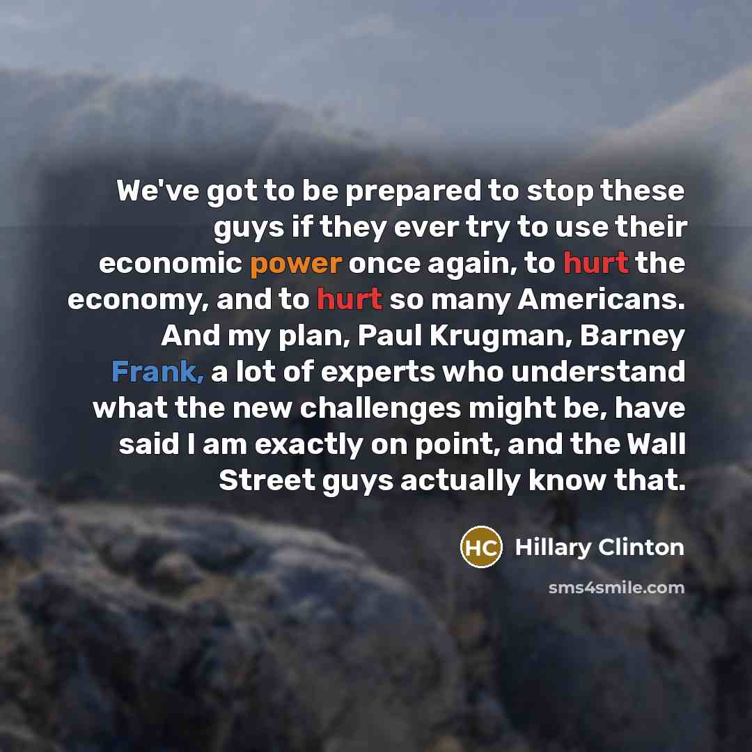 “We've got to be prepared to stop these guys if they ever try to use their economic power once again, to hurt the economy, and to hurt so many Americans. And my plan, Paul Krugman, Barney Frank, a lot of experts who understand what the new challenges might be, have said I am exactly on point, and…” quote by Hillary Clinton