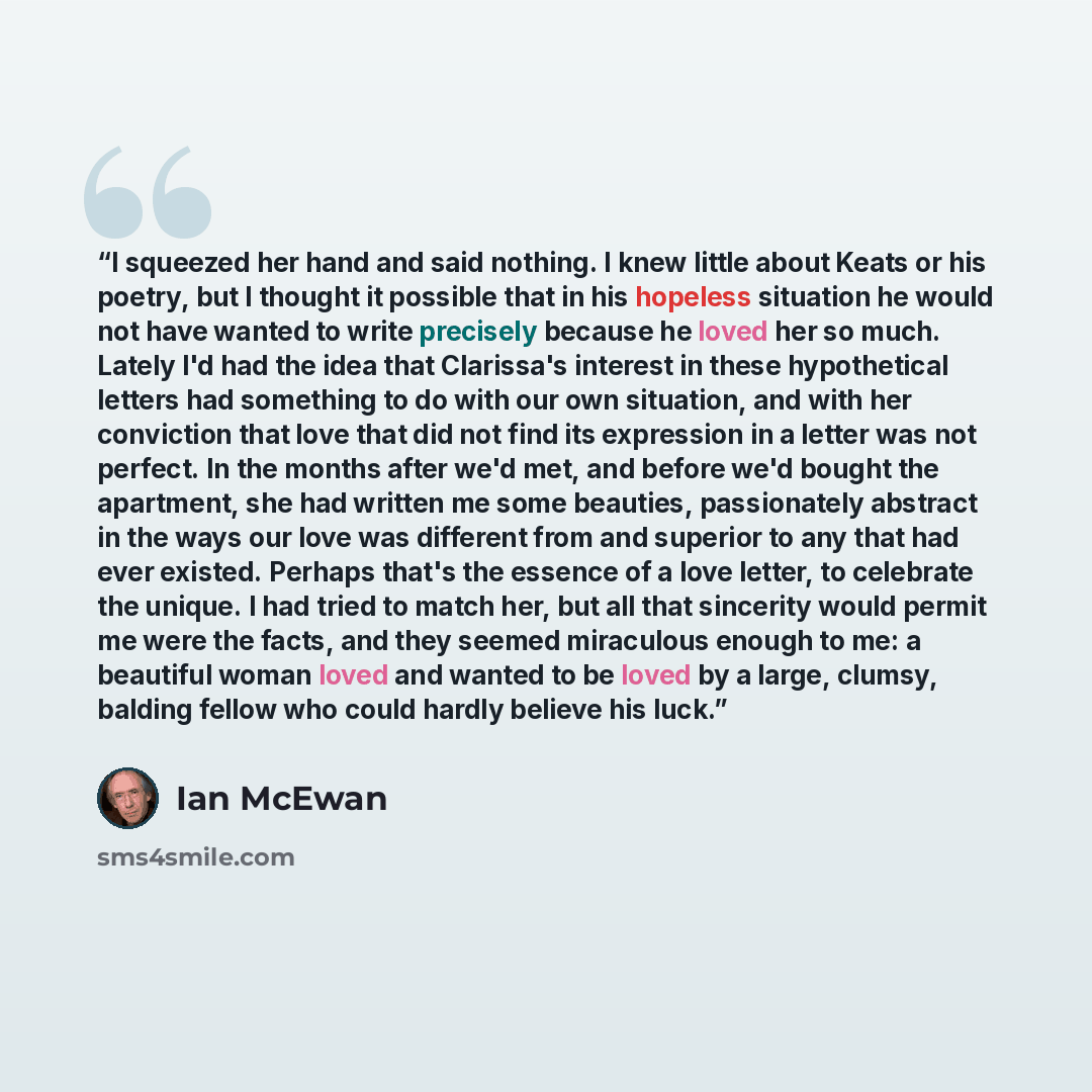 “I squeezed her hand and said nothing. I knew little about Keats or his poetry, but I thought it possible that in his hopeless situation he would not have wanted to write precisely because he loved her so much. Lately I'd had the idea that Clarissa's interest in these hypothetical letters had…” quote by Ian McEwan