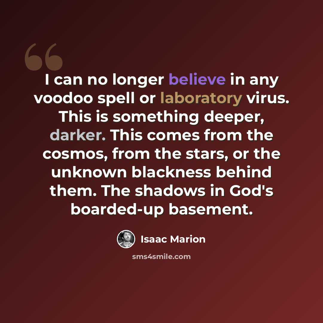 “I can no longer believe in any voodoo spell or laboratory virus. This is something deeper, darker. This comes from the cosmos, from the stars, or the unknown blackness behind them. The shadows in God's boarded-up basement.” quote by Isaac Marion