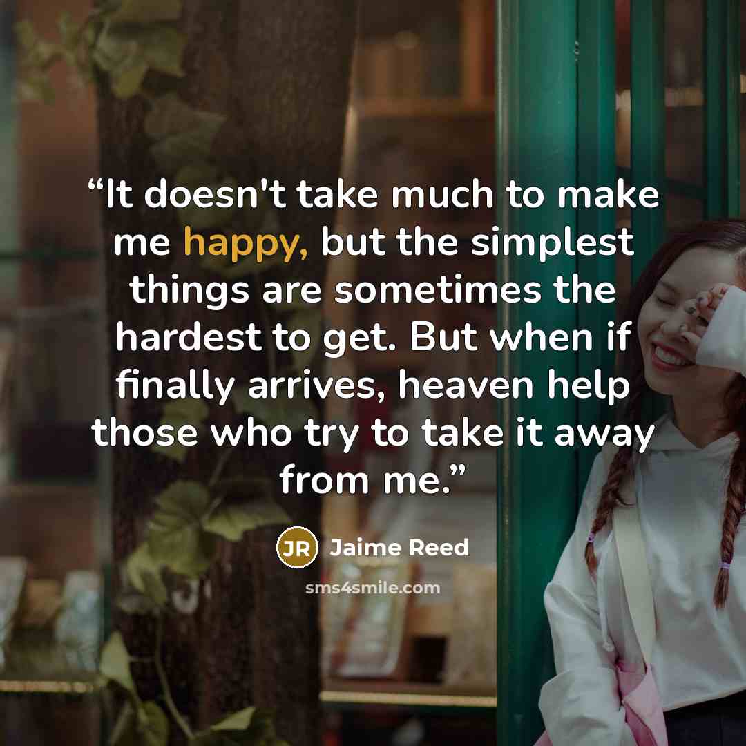 “It doesn't take much to make me happy, but the simplest things are sometimes the hardest to get. But when if finally arrives, heaven help those who try to take it away from me.” quote by Jaime Reed