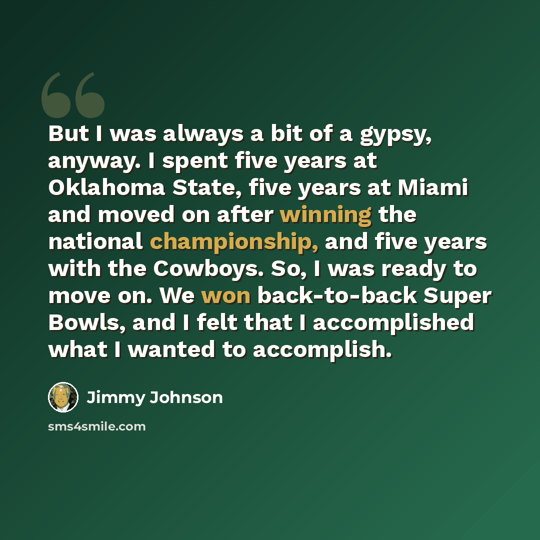 “But I was always a bit of a gypsy, anyway. I spent five years at Oklahoma State, five years at Miami and moved on after winning the national championship, and five years with the Cowboys. So, I was ready to move on. We won back-to-back Super Bowls, and I felt that I accomplished what I wanted to…” quote by Jimmy Johnson