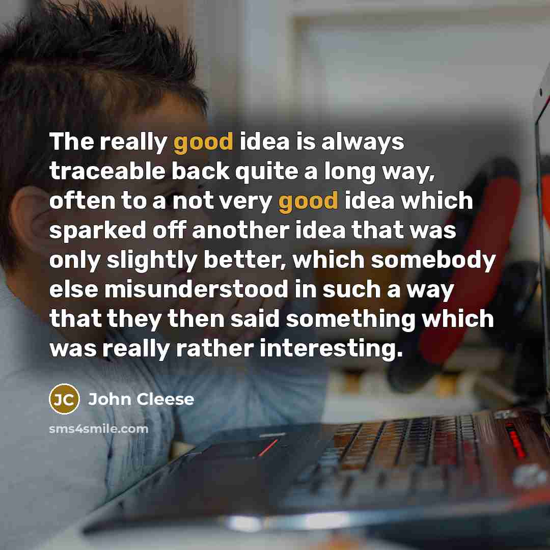 “The really good idea is always traceable back quite a long way, often to a not very good idea which sparked off another idea that was only slightly better, which somebody else misunderstood in such a way that they then said something which was really rather interesting.” quote by John Cleese