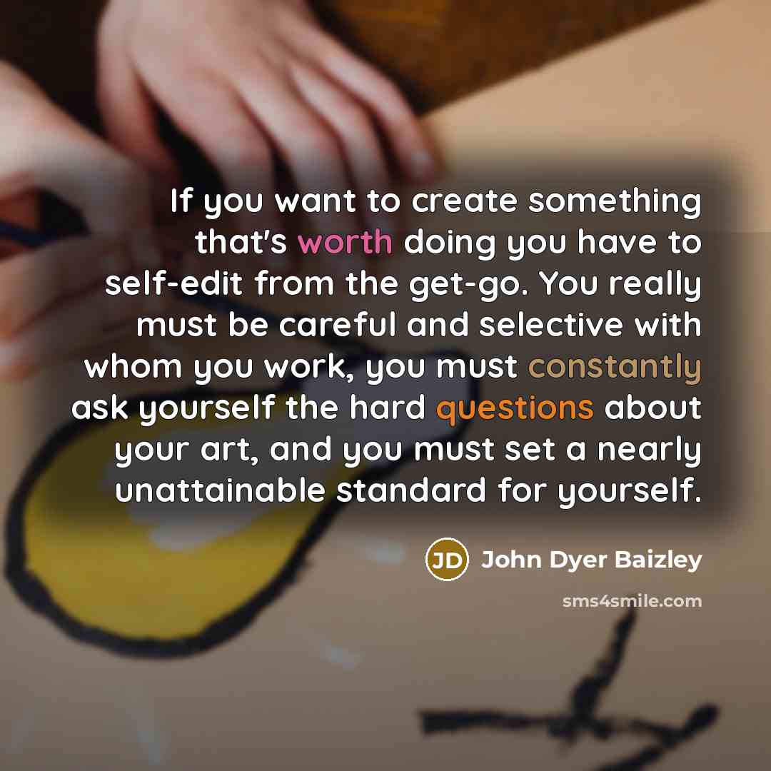 “If you want to create something that's worth doing you have to self-edit from the get-go. You really must be careful and selective with whom you work, you must constantly ask yourself the hard questions about your art, and you must set a nearly unattainable standard for yourself.” quote by John Dyer Baizley