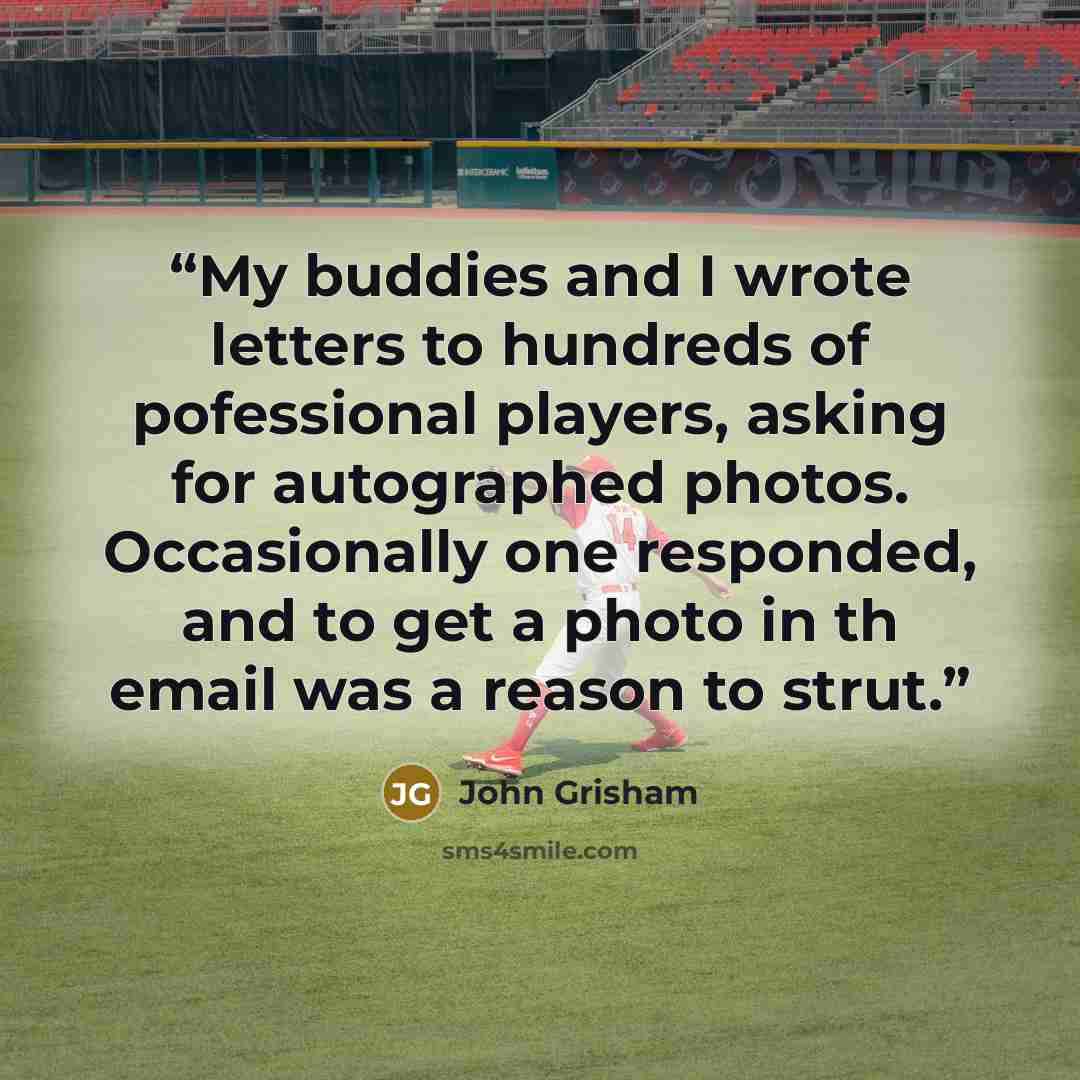“My buddies and I wrote letters to hundreds of pofessional players, asking for autographed photos. Occasionally one responded, and to get a photo in th email was a reason to strut.” quote by John Grisham