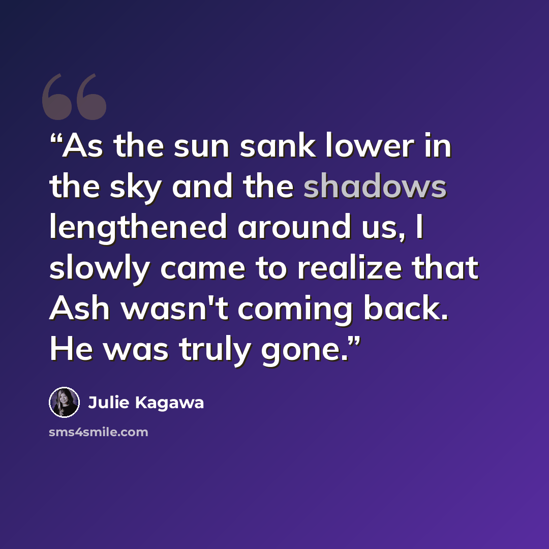 “As the sun sank lower in the sky and the shadows lengthened around us, I slowly came to realize that Ash wasn't coming back. He was truly gone.” quote by Julie Kagawa