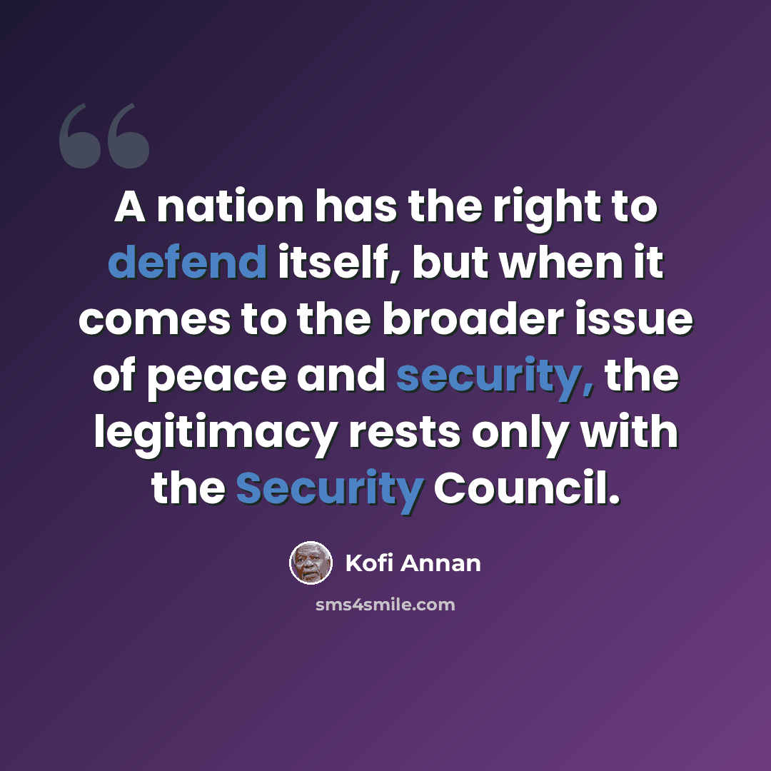 “A nation has the right to defend itself, but when it comes to the broader issue of peace and security, the legitimacy rests only with the Security Council.” quote by Kofi Annan