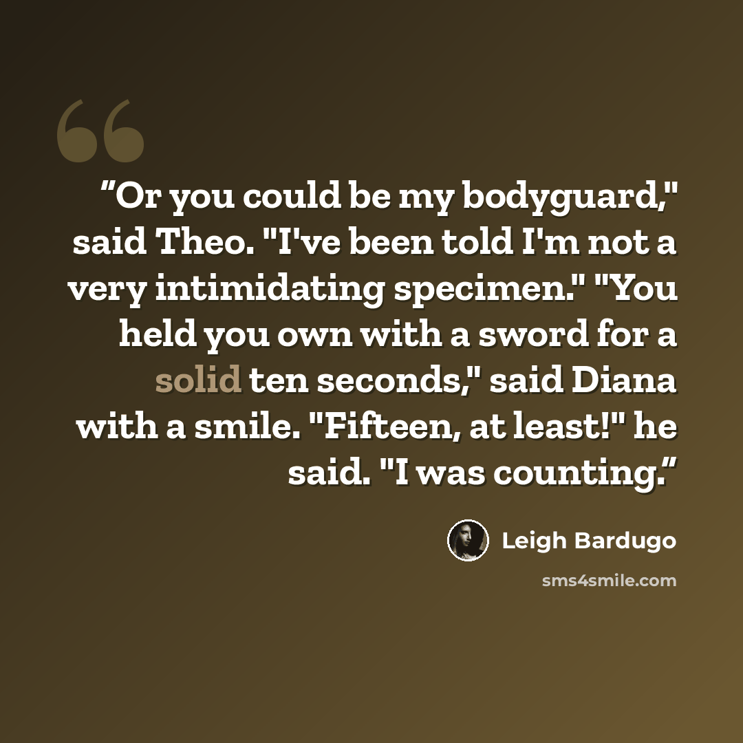 “Or you could be my bodyguard," said Theo. "I've been told I'm not a very intimidating specimen." "You held you own with a sword for a solid ten seconds," said Diana with a smile. "Fifteen, at least!" he said. "I was counting.” quote by Leigh Bardugo