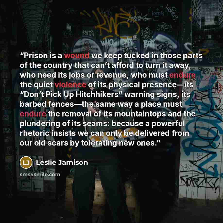 “Prison is a wound we keep tucked in those parts of the country that can’t afford to turn it away, who need its jobs or revenue, who must endure the quiet violence of its physical presence—its “Don’t Pick Up Hitchhikers” warning signs, its barbed fences—the same way a place must endure the removal…” quote by Leslie Jamison