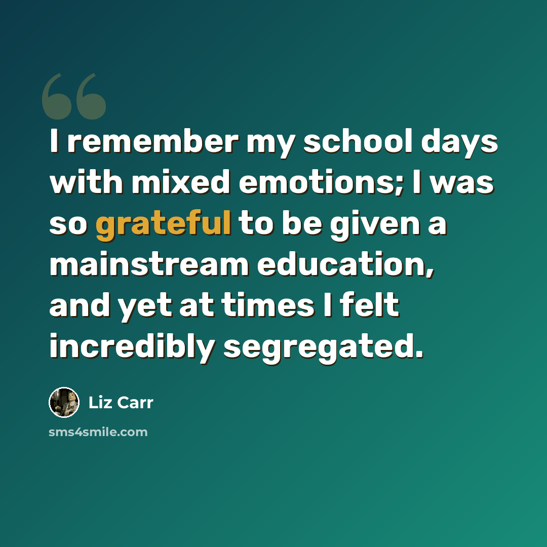 “I remember my school days with mixed emotions; I was so grateful to be given a mainstream education, and yet at times I felt incredibly segregated.” quote by Liz Carr