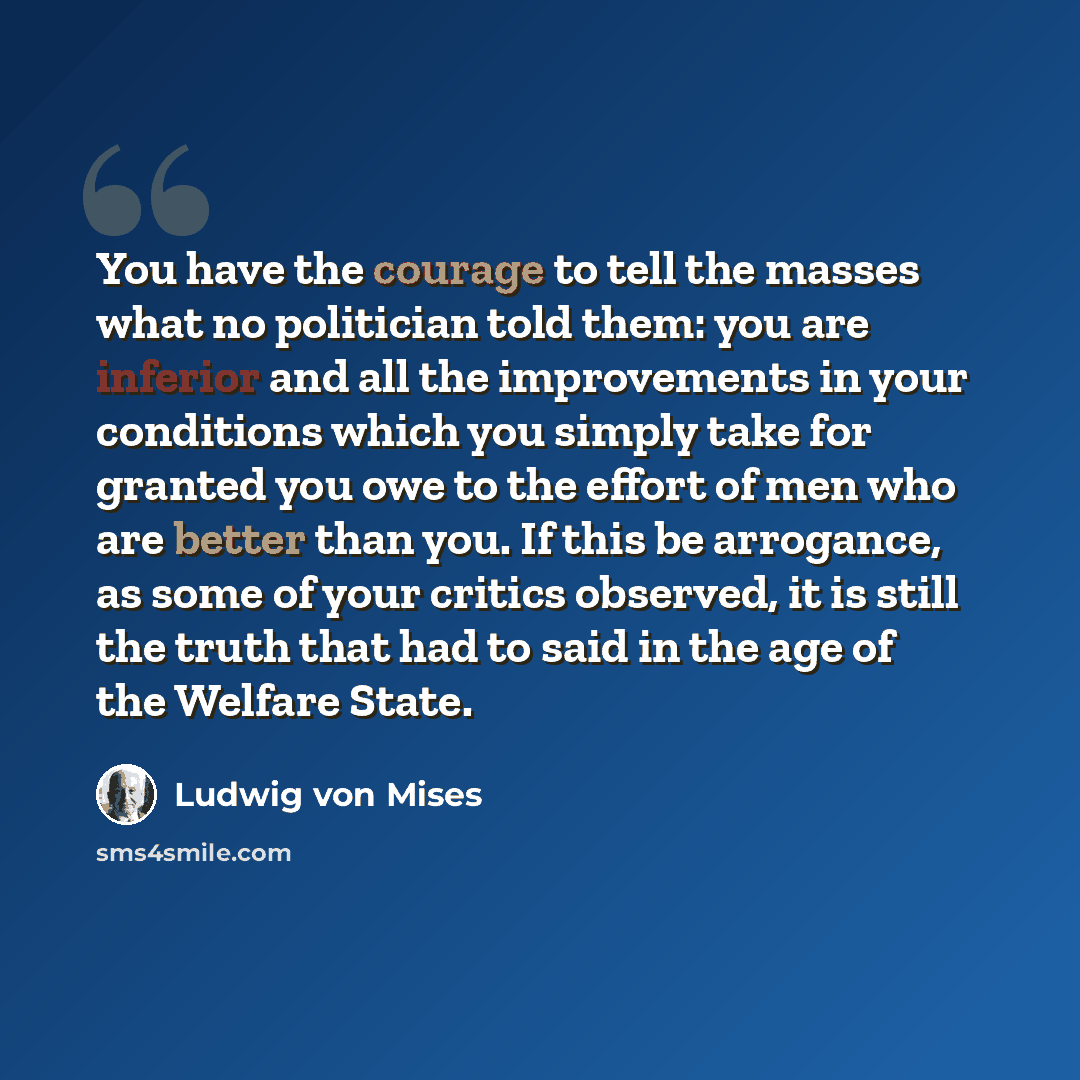 “You have the courage to tell the masses what no politician told them: you are inferior and all the improvements in your conditions which you simply take for granted you owe to the effort of men who are better than you. If this be arrogance, as some of your critics observed, it is still the truth…” quote by Ludwig von Mises