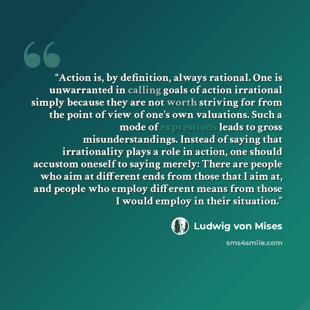“Action is, by definition, always rational. One is unwarranted in calling goals of action irrational simply because they are not worth striving for from the point of view of one's own valuations. Such a mode of expressions leads to gross misunderstandings. Instead of saying that irrationality plays…” quote by Ludwig von Mises