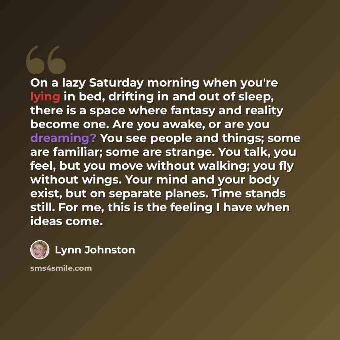 “On a lazy Saturday morning when you're lying in bed, drifting in and out of sleep, there is a space where fantasy and reality become one. Are you awake, or are you dreaming? You see people and things; some are familiar; some are strange. You talk, you feel, but you move without walking; you fly…” quote by Lynn Johnston