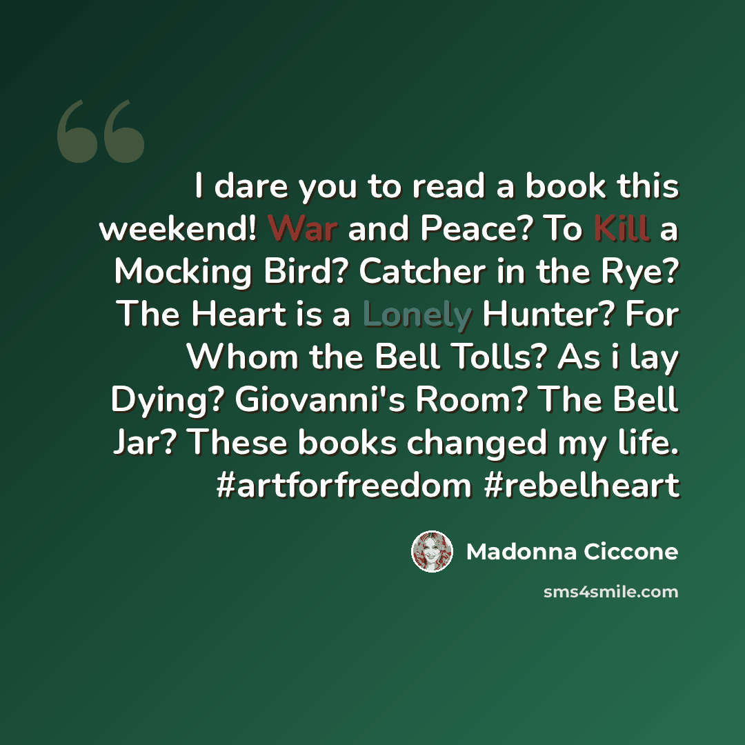“I dare you to read a book this weekend! War and Peace? To Kill a Mocking Bird? Catcher in the Rye? The Heart is a Lonely Hunter? For Whom the Bell Tolls? As i lay Dying? Giovanni's Room? The Bell Jar? These books changed my life. #artforfreedom #rebelheart” quote by Madonna Ciccone