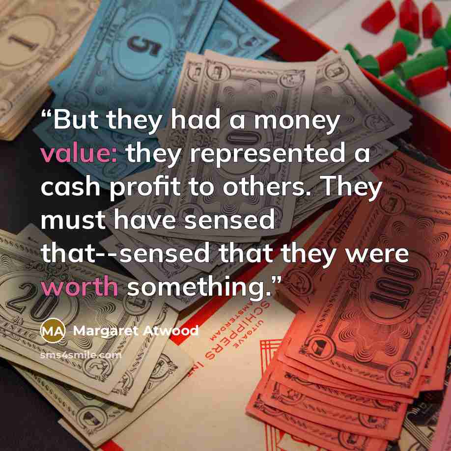 “But they had a money value: they represented a cash profit to others. They must have sensed that--sensed that they were worth something.” quote by Margaret Atwood