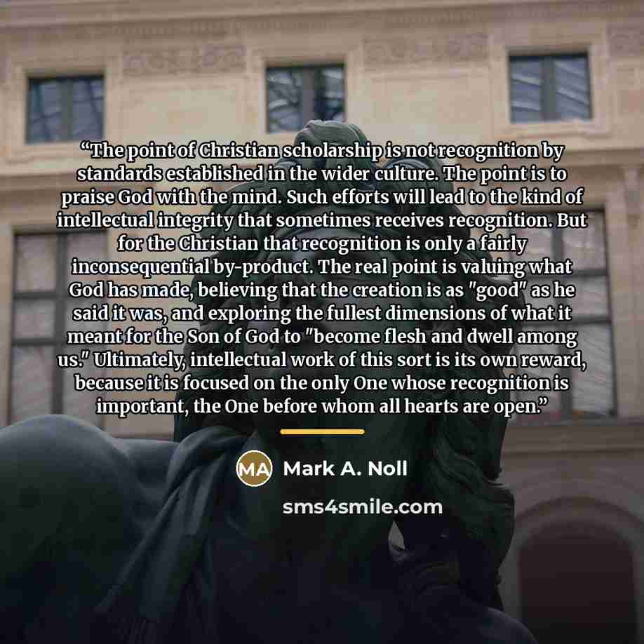 “The point of Christian scholarship is not recognition by standards established in the wider culture. The point is to praise God with the mind. Such efforts will lead to the kind of intellectual integrity that sometimes receives recognition. But for the Christian that recognition is only a fairly…” quote by Mark A. Noll