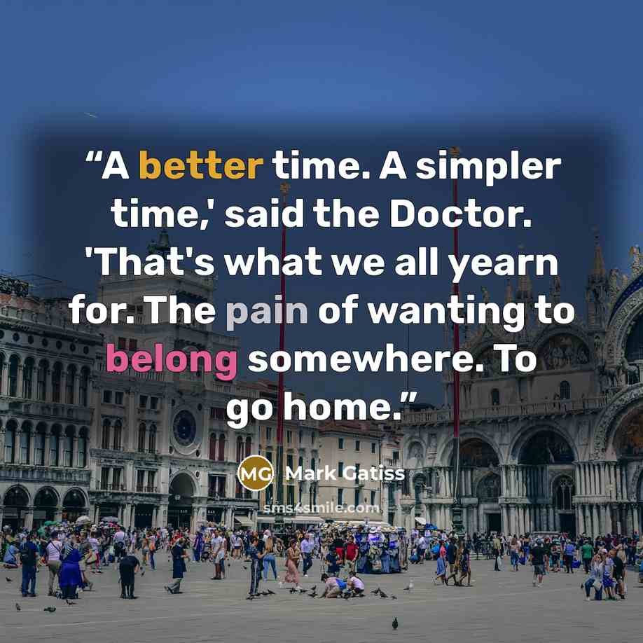 “A better time. A simpler time,' said the Doctor. 'That's what we all yearn for. The pain of wanting to belong somewhere. To go home.” quote by Mark Gatiss
