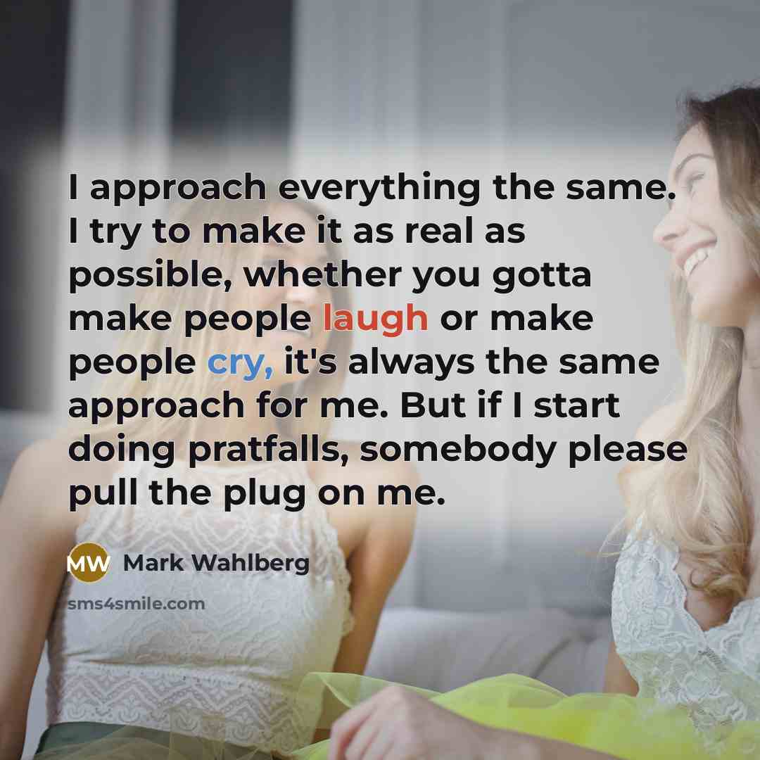“I approach everything the same. I try to make it as real as possible, whether you gotta make people laugh or make people cry, it's always the same approach for me. But if I start doing pratfalls, somebody please pull the plug on me.” quote by Mark Wahlberg