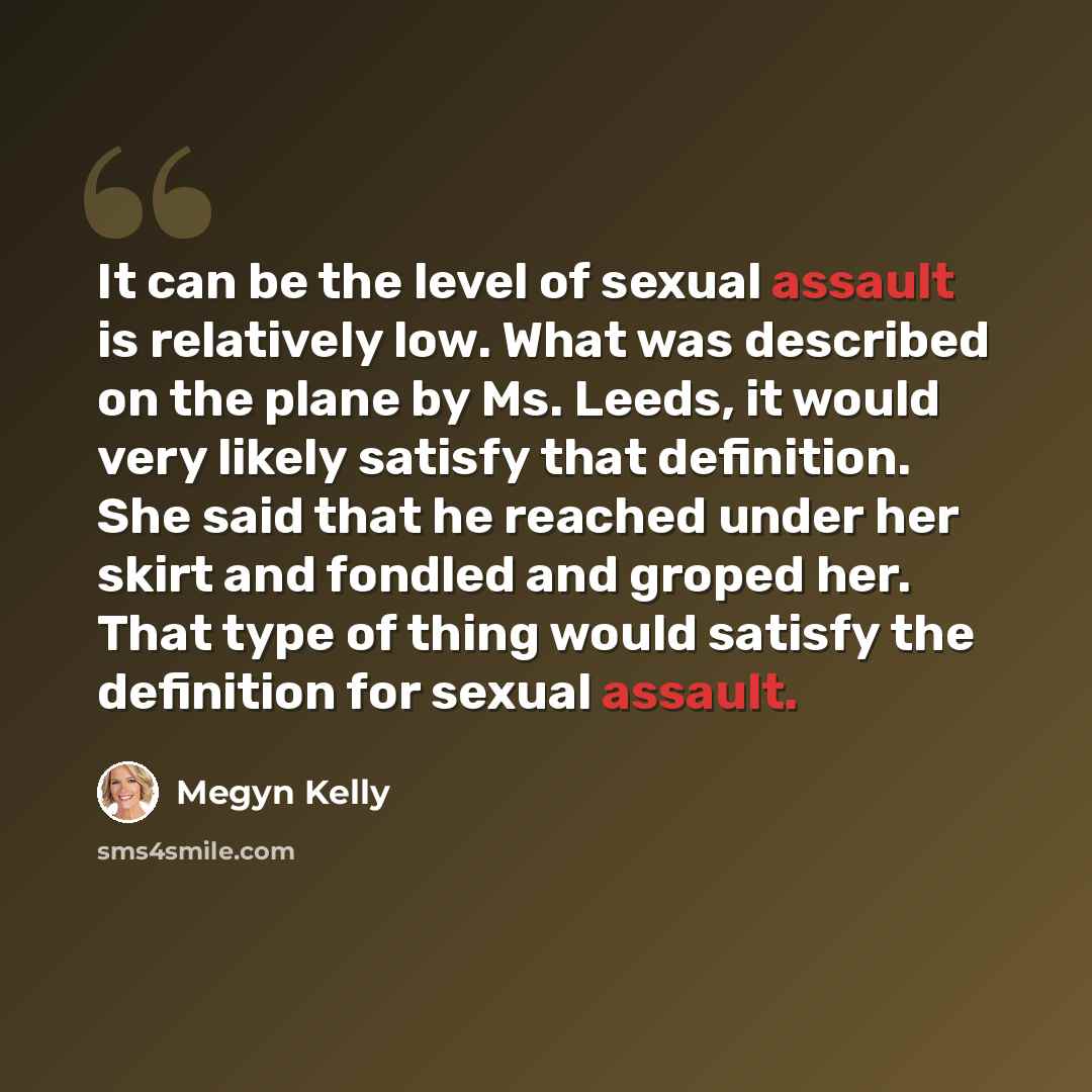 “It can be the level of sexual assault is relatively low. What was described on the plane by Ms. Leeds, it would very likely satisfy that definition. She said that he reached under her skirt and fondled and groped her. That type of thing would satisfy the definition for sexual assault.” quote by Megyn Kelly