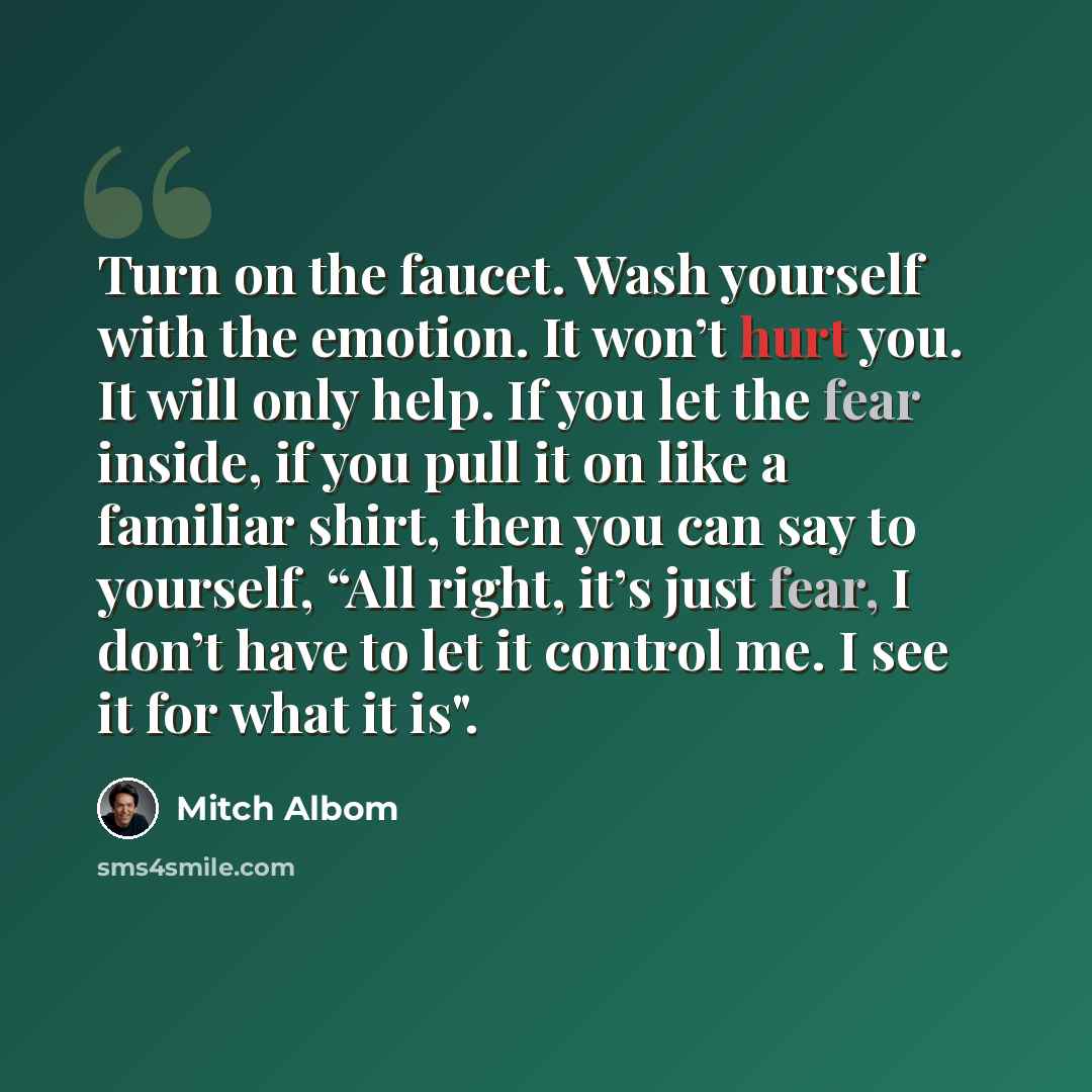 “Turn on the faucet. Wash yourself with the emotion. It won’t hurt you. It will only help. If you let the fear inside, if you pull it on like a familiar shirt, then you can say to yourself, “All right, it’s just fear, I don’t have to let it control me. I see it for what it is".” quote by Mitch Albom