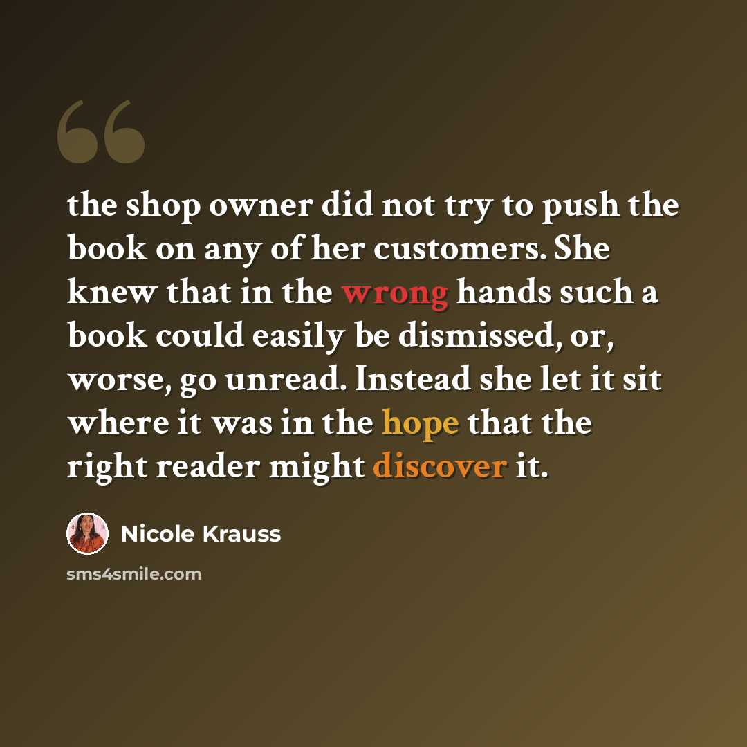 “the shop owner did not try to push the book on any of her customers. She knew that in the wrong hands such a book could easily be dismissed, or, worse, go unread. Instead she let it sit where it was in the hope that the right reader might discover it.” quote by Nicole Krauss