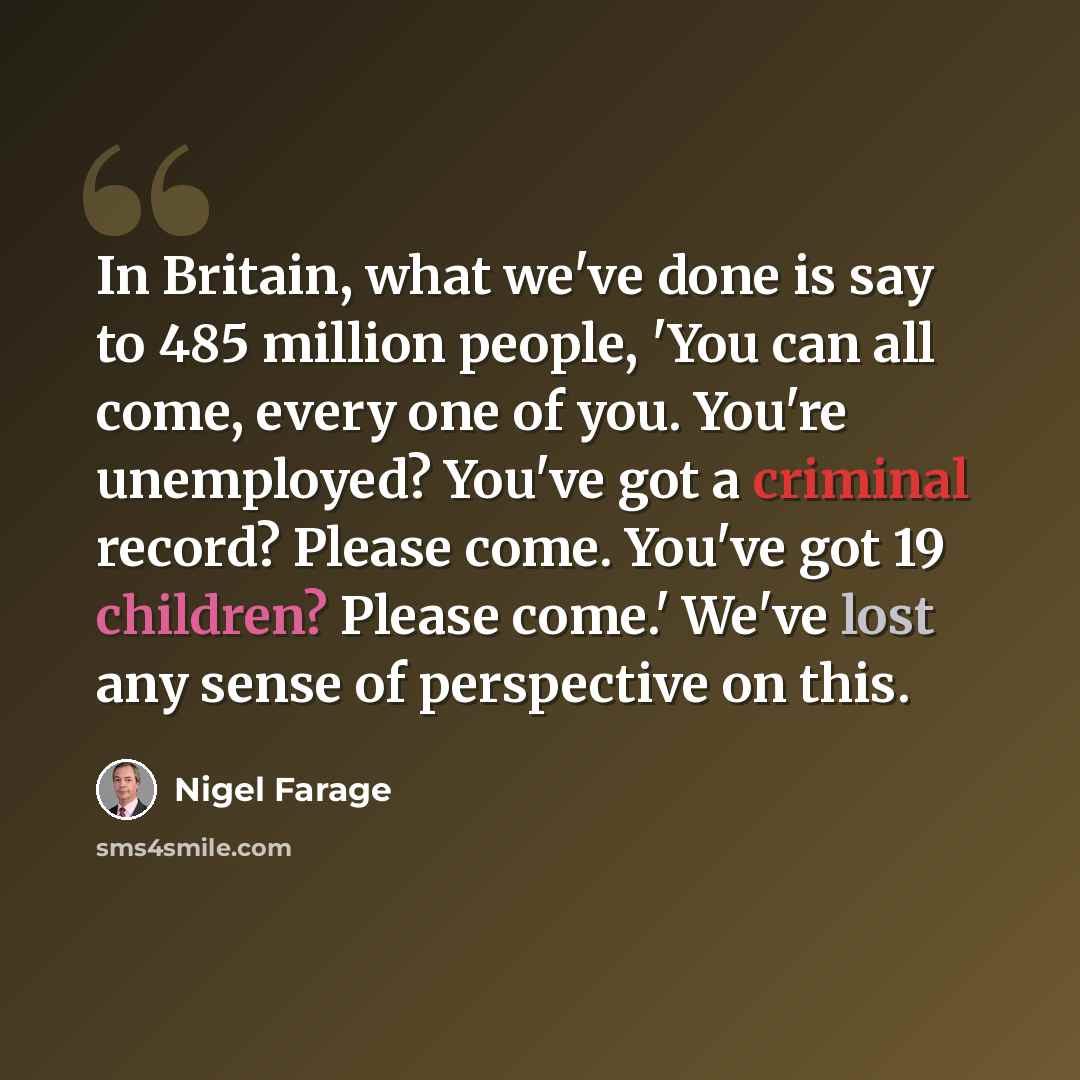 “In Britain, what we've done is say to 485 million people, 'You can all come, every one of you. You're unemployed? You've got a criminal record? Please come. You've got 19 children? Please come.' We've lost any sense of perspective on this.” quote by Nigel Farage