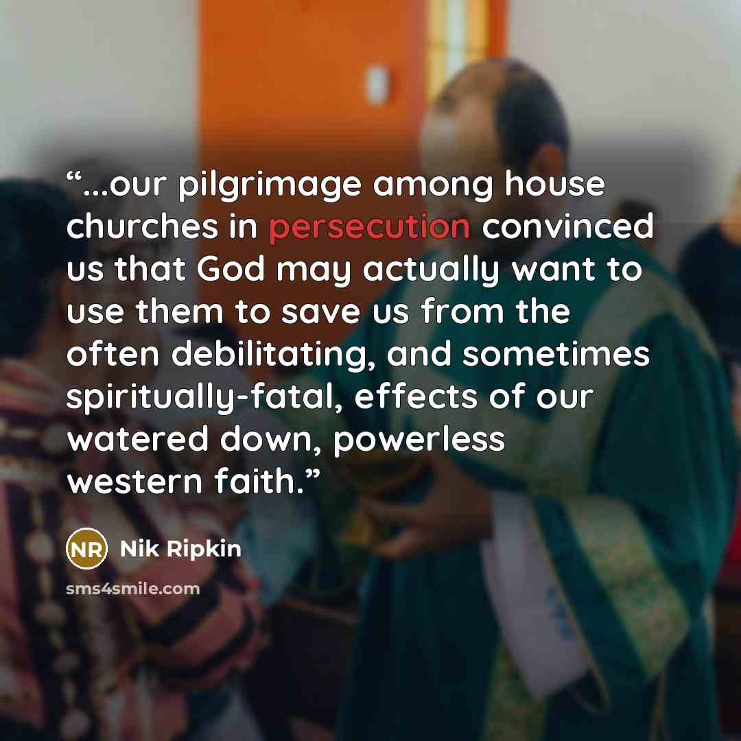“...our pilgrimage among house churches in persecution convinced us that God may actually want to use them to save us from the often debilitating, and sometimes spiritually-fatal, effects of our watered down, powerless western faith.” quote by Nik Ripkin