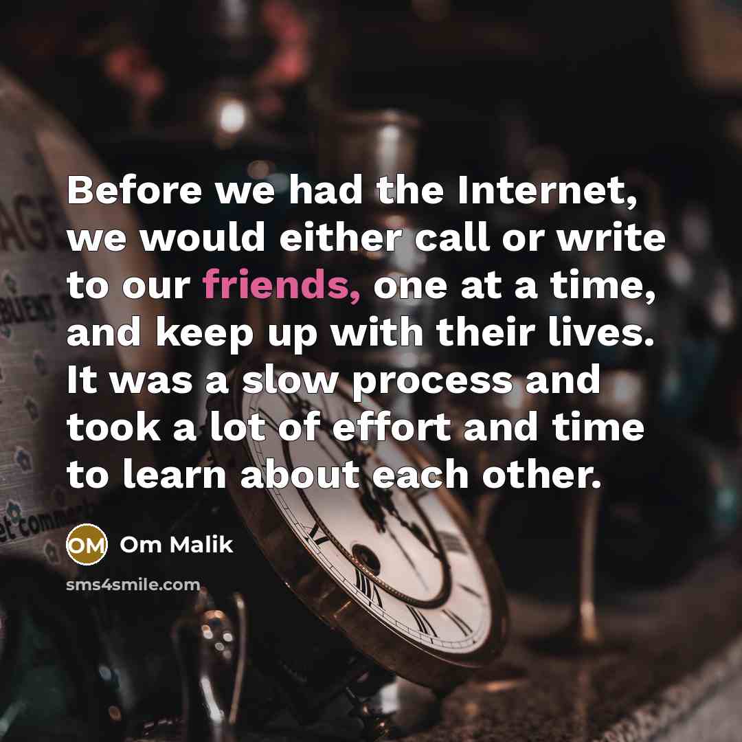 “Before we had the Internet, we would either call or write to our friends, one at a time, and keep up with their lives. It was a slow process and took a lot of effort and time to learn about each other.” quote by Om Malik