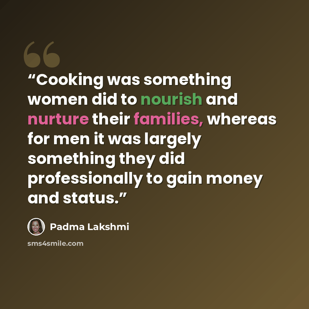 “Cooking was something women did to nourish and nurture their families, whereas for men it was largely something they did professionally to gain money and status.” quote by Padma Lakshmi