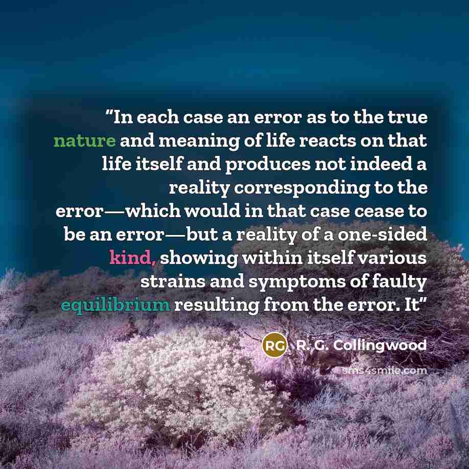 “In each case an error as to the true nature and meaning of life reacts on that life itself and produces not indeed a reality corresponding to the error—which would in that case cease to be an error—but a reality of a one-sided kind, showing within itself various strains and symptoms of faulty…” quote by R. G. Collingwood