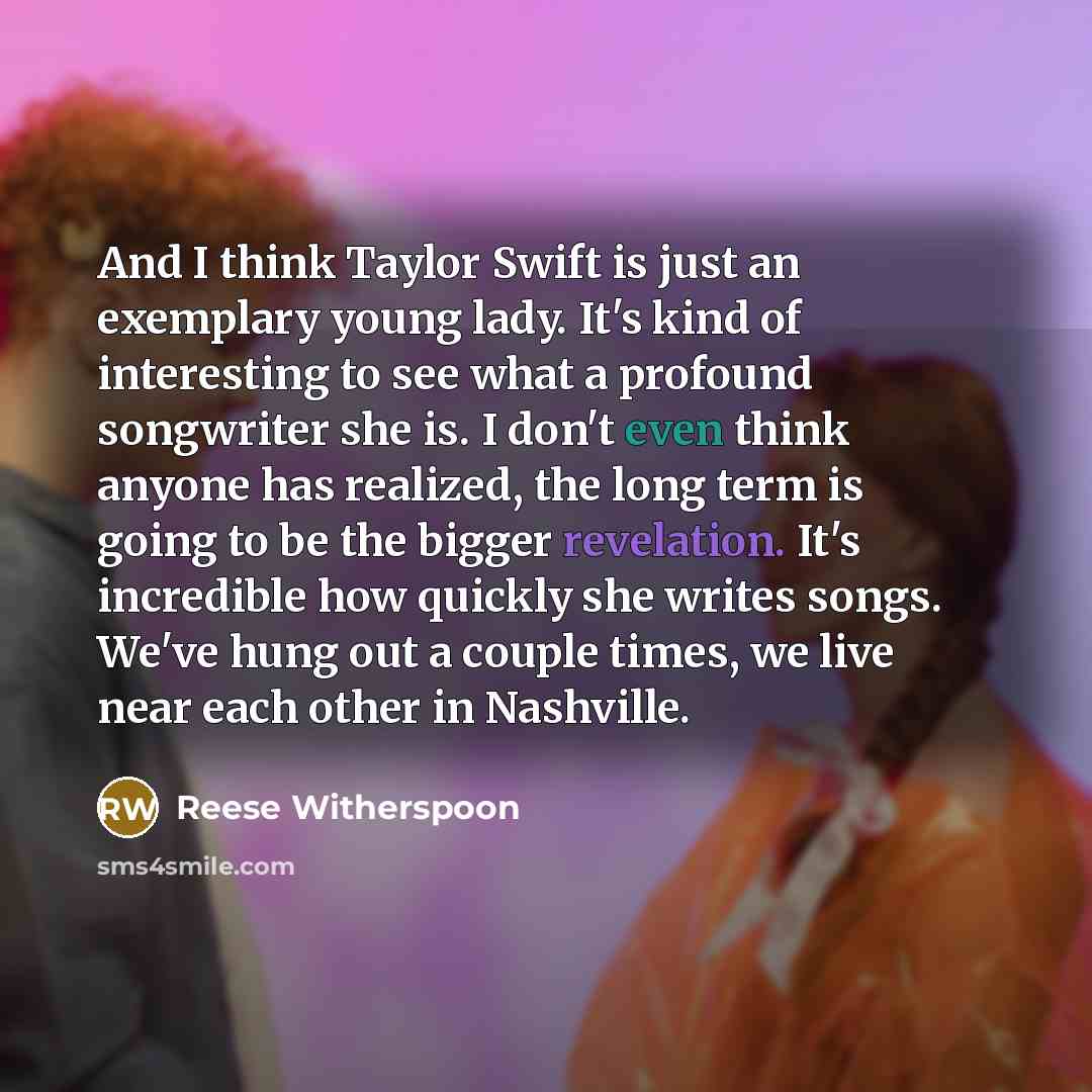 “And I think Taylor Swift is just an exemplary young lady. It's kind of interesting to see what a profound songwriter she is. I don't even think anyone has realized, the long term is going to be the bigger revelation. It's incredible how quickly she writes songs. We've hung out a couple times, we…” quote by Reese Witherspoon