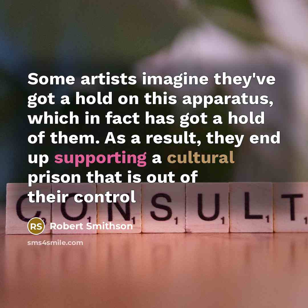 “Some artists imagine they've got a hold on this apparatus, which in fact has got a hold of them. As a result, they end up supporting a cultural prison that is out of their control” quote by Robert Smithson