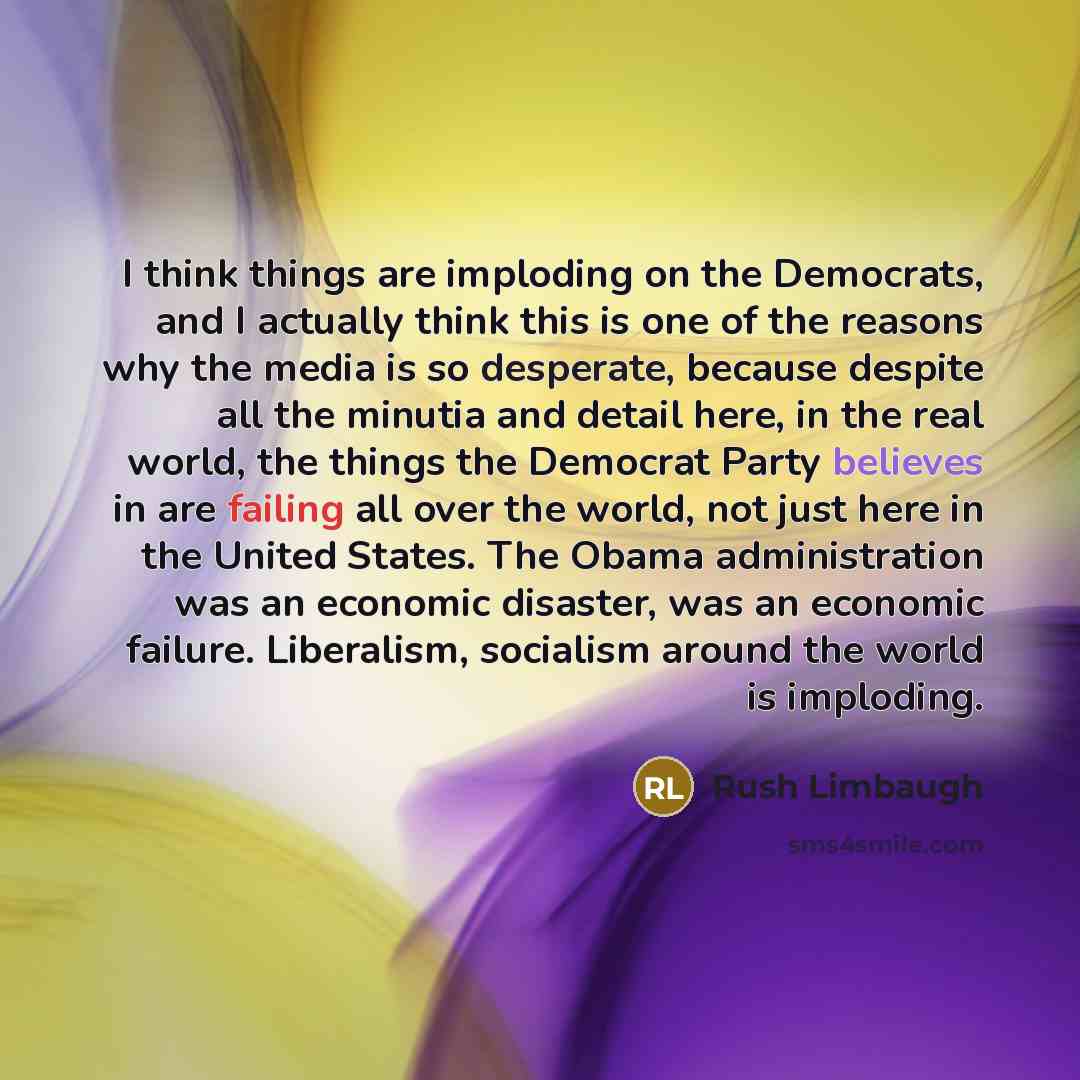 “I think things are imploding on the Democrats, and I actually think this is one of the reasons why the media is so desperate, because despite all the minutia and detail here, in the real world, the things the Democrat Party believes in are failing all over the world, not just here in the United…” quote by Rush Limbaugh